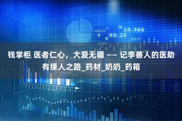 钱掌柜 医者仁心，大爱无疆 —— 记李善人的医助有缘人之路_药材_奶奶_药箱