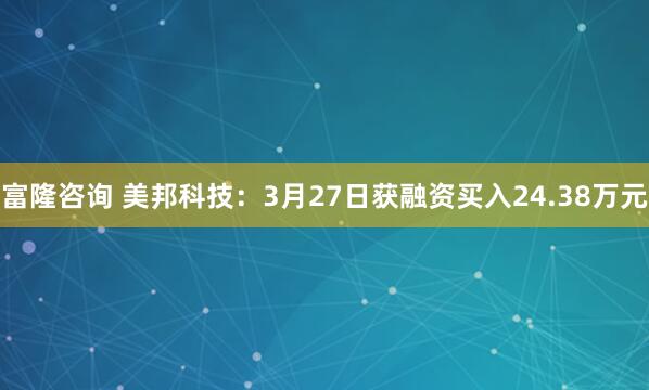 富隆咨询 美邦科技：3月27日获融资买入24.38万元