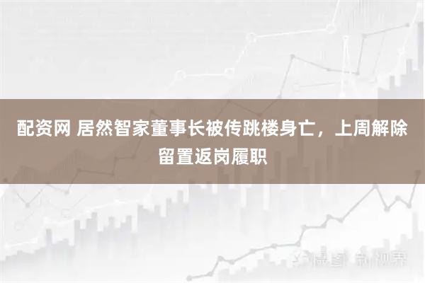 配资网 居然智家董事长被传跳楼身亡，上周解除留置返岗履职