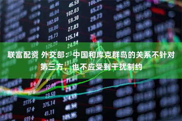 联富配资 外交部：中国和库克群岛的关系不针对第三方，也不应受到干扰制约