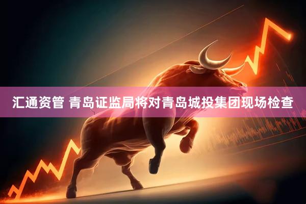 汇通资管 青岛证监局将对青岛城投集团现场检查