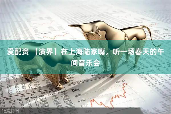 爱配资 【演界】在上海陆家嘴，听一场春天的午间音乐会