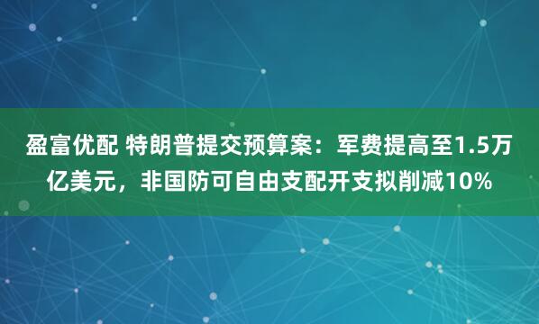 盈富优配 特朗普提交预算案：军费提高至1.5万亿美元，非国防可自由支配开支拟削减10%