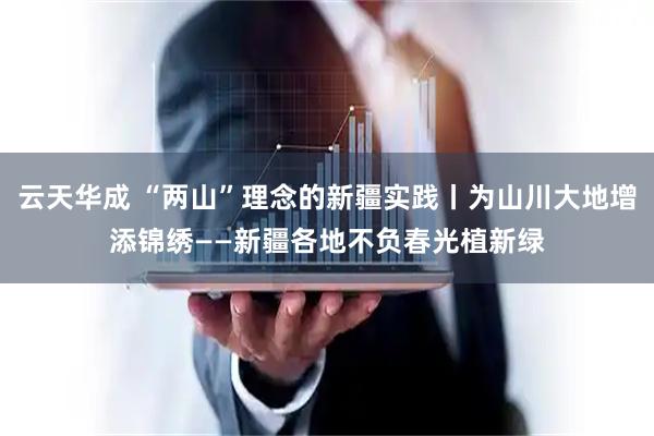 云天华成 “两山”理念的新疆实践丨为山川大地增添锦绣——新疆各地不负春光植新绿