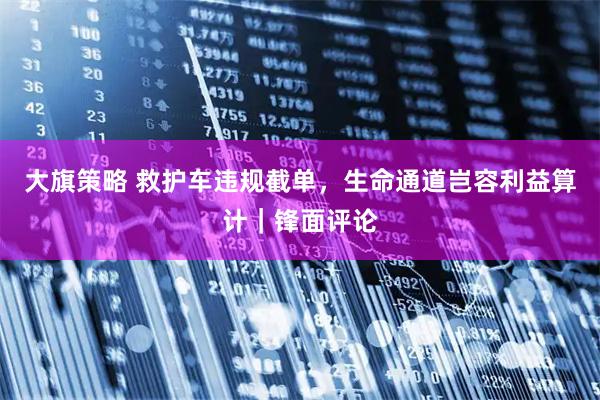 大旗策略 救护车违规截单，生命通道岂容利益算计｜锋面评论