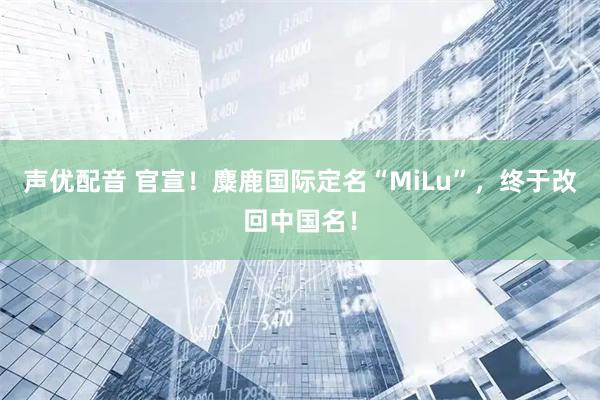 声优配音 官宣！麋鹿国际定名“MiLu”，终于改回中国名！