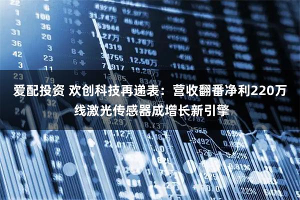 爱配投资 欢创科技再递表：营收翻番净利220万 线激光传感器成增长新引擎