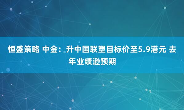 恒盛策略 中金：升中国联塑目标价至5.9港元 去年业绩逊预期