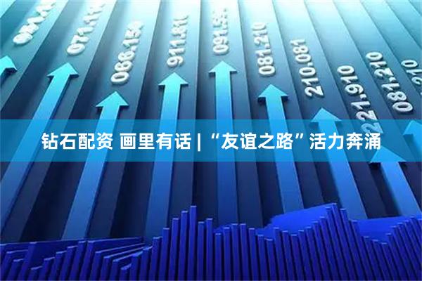 钻石配资 画里有话 | “友谊之路”活力奔涌